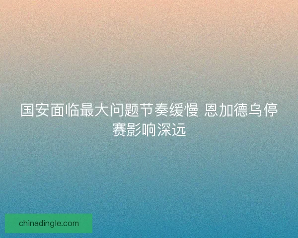 国安面临最大问题节奏缓慢 恩加德乌停赛影响深远