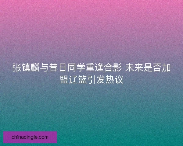 张镇麟与昔日同学重逢合影 未来是否加盟辽篮引发热议