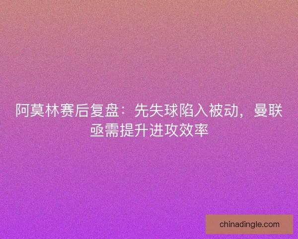 阿莫林赛后复盘：先失球陷入被动，曼联亟需提升进攻效率
