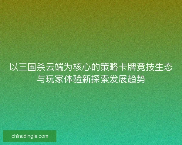 以三国杀云端为核心的策略卡牌竞技生态与玩家体验新探索发展趋势