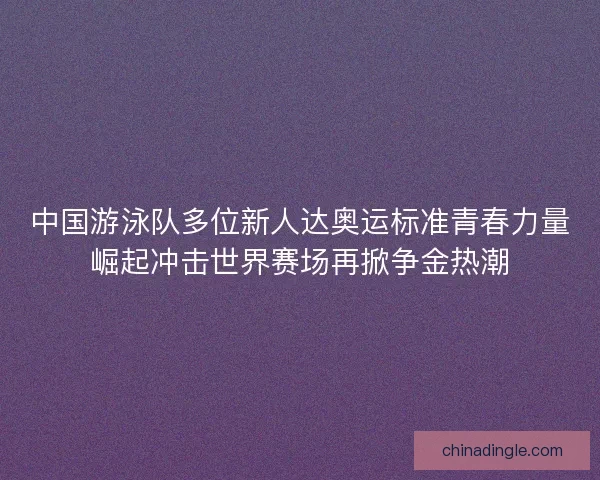 中国游泳队多位新人达奥运标准青春力量崛起冲击世界赛场再掀争金热潮