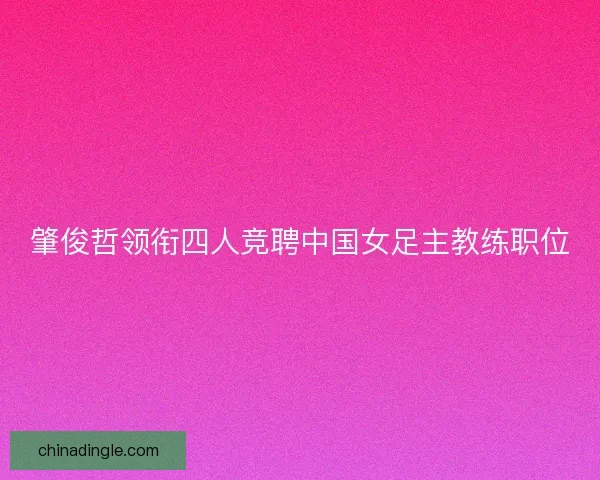 肇俊哲领衔四人竞聘中国女足主教练职位