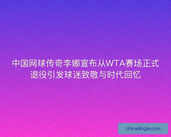 中国网球传奇李娜宣布从WTA赛场正式退役引发球迷致敬与时代回忆