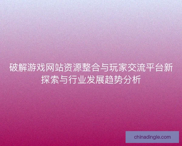 破解游戏网站资源整合与玩家交流平台新探索与行业发展趋势分析
