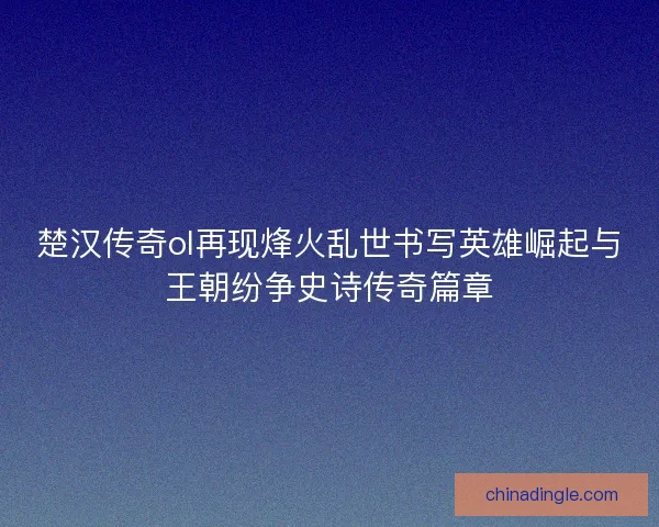 楚汉传奇ol再现烽火乱世书写英雄崛起与王朝纷争史诗传奇篇章